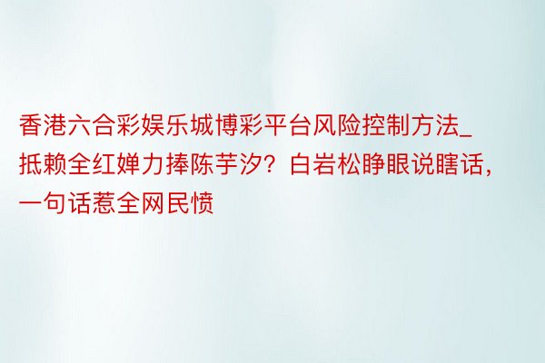 香港六合彩娱乐城博彩平台风险控制方法_抵赖全红婵力捧陈芋汐？白岩松睁眼说瞎话，一句话惹全网民愤