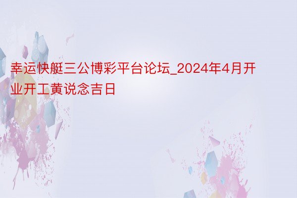 幸运快艇三公博彩平台论坛_2024年4月开业开工黄说念吉日