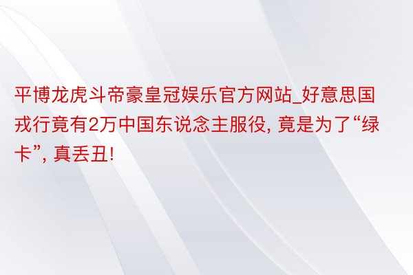 平博龙虎斗帝豪皇冠娱乐官方网站_好意思国戎行竟有2万中国东说念主服役, 竟是为了“绿卡”, 真丢丑!