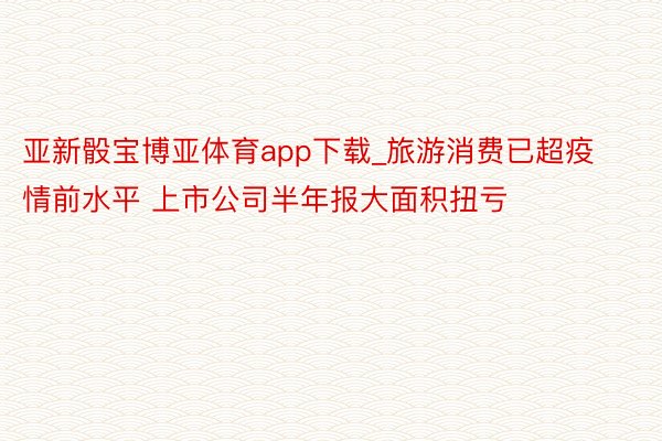 亚新骰宝博亚体育app下载_旅游消费已超疫情前水平 上市公司半年报大面积扭亏