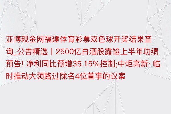 亚博现金网福建体育彩票双色球开奖结果查询_公告精选丨2500亿白酒股露馅上半年功绩预告! 净利同比预增35.15%控制;中炬高新: 临时推动大领路过除名4位董事的议案