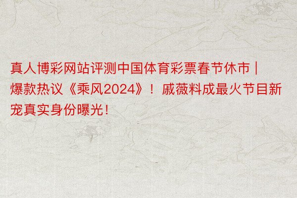 真人博彩网站评测中国体育彩票春节休市 | 爆款热议《乘风2024》！戚薇料成最火节目新宠真实身份曝光！