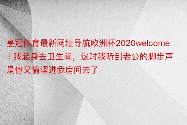 皇冠体育最新网址导航欧洲杯2020welcome | 我起身去卫生间，这时我听到老公的脚步声是他又偷溜进我房间去了