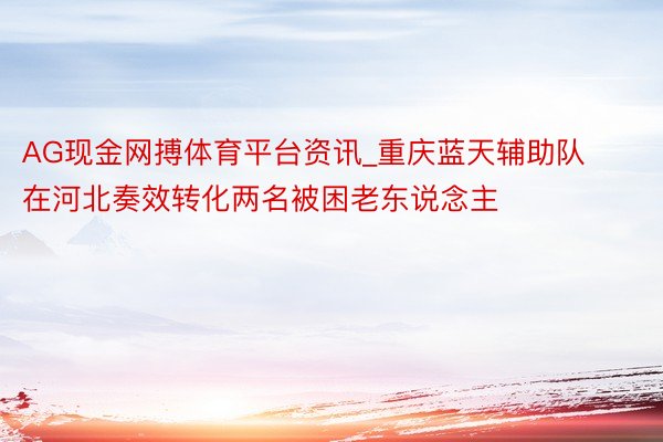 AG现金网搏体育平台资讯_重庆蓝天辅助队在河北奏效转化两名被困老东说念主