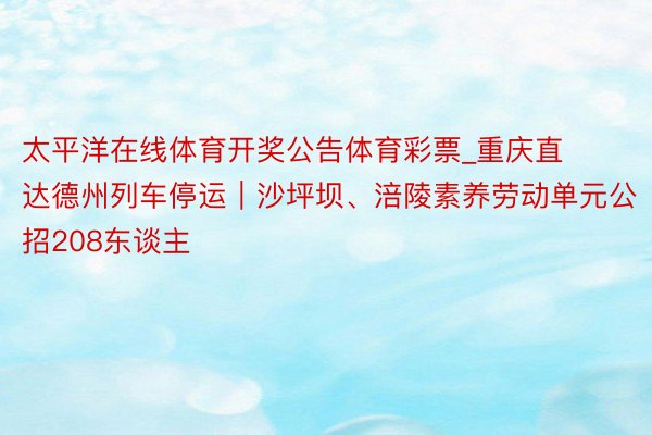 太平洋在线体育开奖公告体育彩票_重庆直达德州列车停运｜沙坪坝、涪陵素养劳动单元公招208东谈主