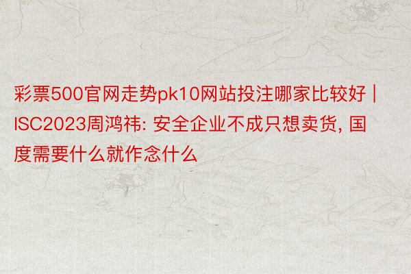 彩票500官网走势pk10网站投注哪家比较好 | ISC2023周鸿祎: 安全企业不成只想卖货, 国度需要什么就作念什么