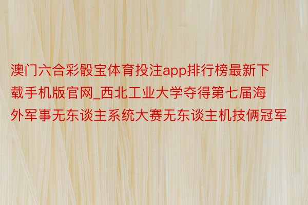 澳门六合彩骰宝体育投注app排行榜最新下载手机版官网_西北工业大学夺得第七届海外军事无东谈主系统大赛无东谈主机技俩冠军