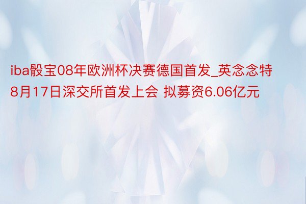 iba骰宝08年欧洲杯决赛德国首发_英念念特8月17日深交所首发上会 拟募资6.06亿元