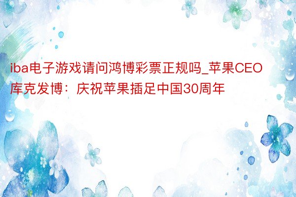 iba电子游戏请问鸿博彩票正规吗_苹果CEO库克发博：庆祝苹果插足中国30周年