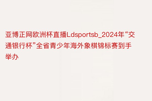 亚博正网欧洲杯直播Ldsportsb_2024年“交通银行杯”全省青少年海外象棋锦标赛到手举办