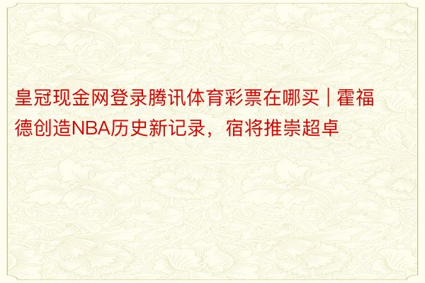 皇冠现金网登录腾讯体育彩票在哪买 | 霍福德创造NBA历史新记录，宿将推崇超卓