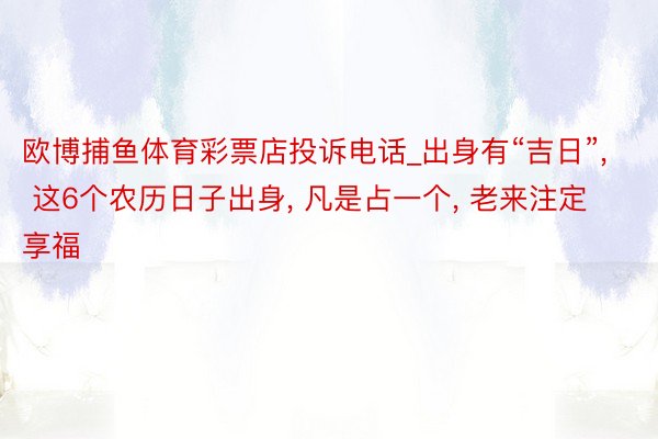 欧博捕鱼体育彩票店投诉电话_出身有“吉日”， 这6个农历日子出身， 凡是占一个， 老来注定享福