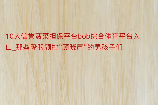 10大信誉菠菜担保平台bob综合体育平台入口_那些降服颜控“顾晓声”的男孩子们