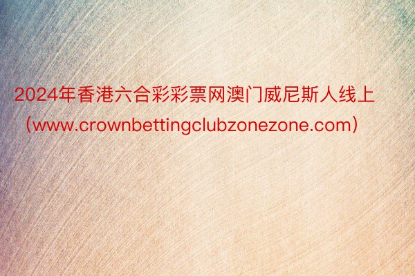 2024年香港六合彩彩票网澳门威尼斯人线上（www.crownbettingclubzonezone.com）