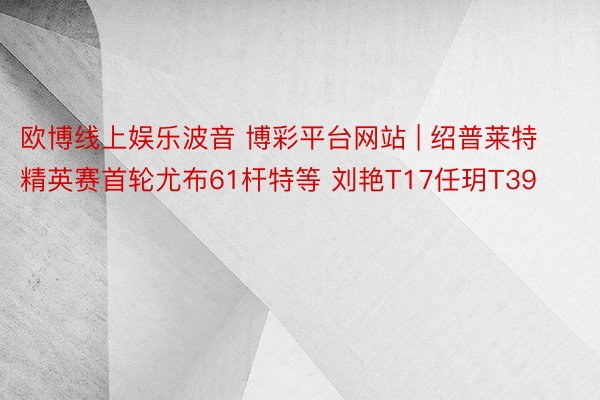 欧博线上娱乐波音 博彩平台网站 | 绍普莱特精英赛首轮尤布61杆特等 刘艳T17任玥T39