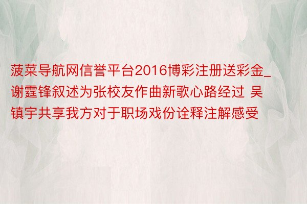 菠菜导航网信誉平台2016博彩注册送彩金_谢霆锋叙述为张校友作曲新歌心路经过 吴镇宇共享我方对于职场戏份诠释注解感受