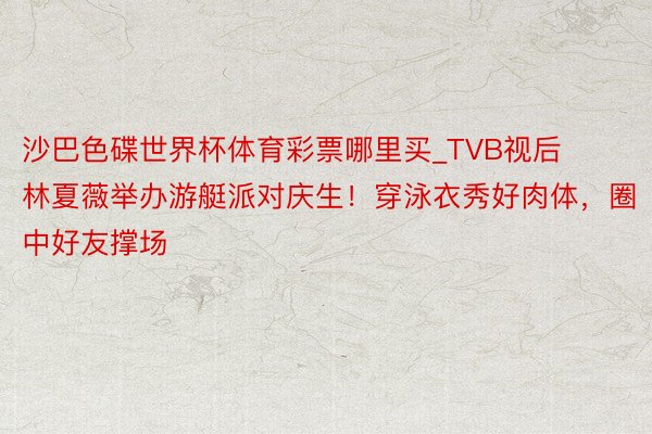 沙巴色碟世界杯体育彩票哪里买_TVB视后林夏薇举办游艇派对庆生！穿泳衣秀好肉体，圈中好友撑场