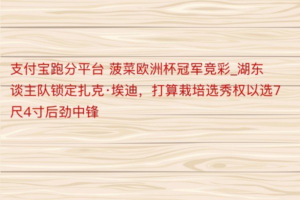 支付宝跑分平台 菠菜欧洲杯冠军竞彩_湖东谈主队锁定扎克·埃迪，打算栽培选秀权以选7尺4寸后劲中锋