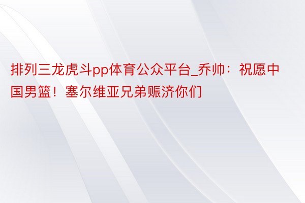 排列三龙虎斗pp体育公众平台_乔帅：祝愿中国男篮！塞尔维亚兄弟赈济你们