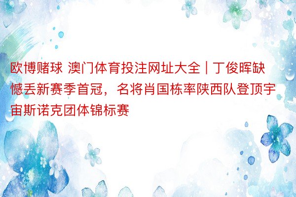 欧博赌球 澳门体育投注网址大全 | 丁俊晖缺憾丢新赛季首冠，名将肖国栋率陕西队登顶宇宙斯诺克团体锦标赛