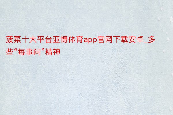 菠菜十大平台亚慱体育app官网下载安卓_多些“每事问”精神