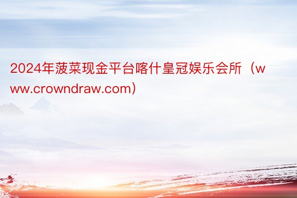 2024年菠菜现金平台喀什皇冠娱乐会所（www.crowndraw.com）