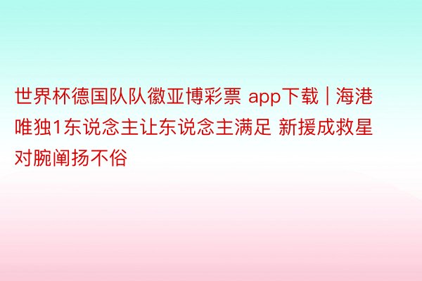 世界杯德国队队徽亚博彩票 app下载 | 海港唯独1东说念主让东说念主满足 新援成救星 对腕阐扬不俗