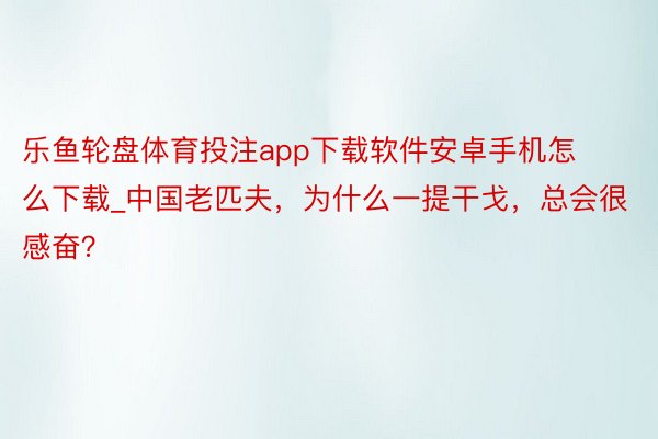 乐鱼轮盘体育投注app下载软件安卓手机怎么下载_中国老匹夫，为什么一提干戈，总会很感奋？