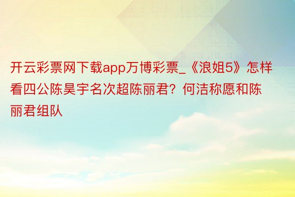 开云彩票网下载app万博彩票_《浪姐5》怎样看四公陈昊宇名次超陈丽君？何洁称愿和陈丽君组队