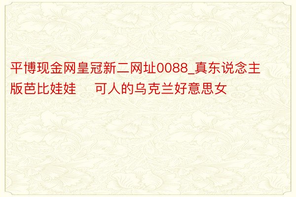 平博现金网皇冠新二网址0088_真东说念主版芭比娃娃 　可人的乌克兰好意思女