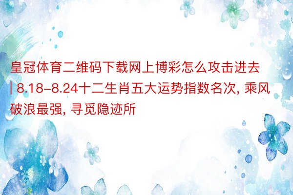 皇冠体育二维码下载网上博彩怎么攻击进去 | 8.18-8.24十二生肖五大运势指数名次, 乘风破浪最强, 寻觅隐迹所