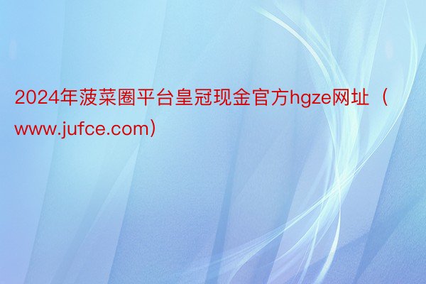 2024年菠菜圈平台皇冠现金官方hgze网址（www.jufce.com）