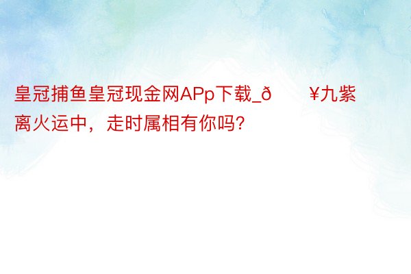 皇冠捕鱼皇冠现金网APp下载_🔥九紫离火运中，走时属相有你吗？