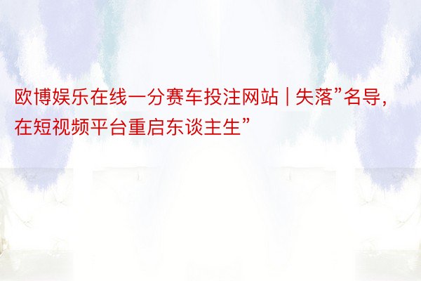 欧博娱乐在线一分赛车投注网站 | 失落”名导，在短视频平台重启东谈主生”