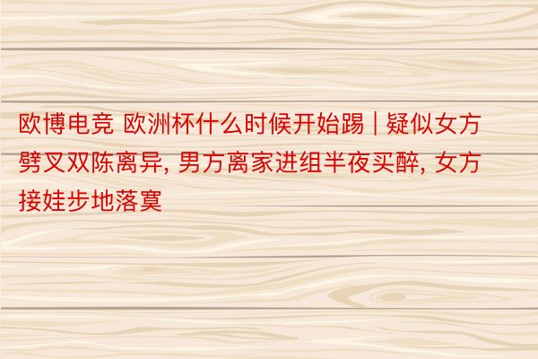 欧博电竞 欧洲杯什么时候开始踢 | 疑似女方劈叉双陈离异, 男方离家进组半夜买醉, 女方接娃步地落寞