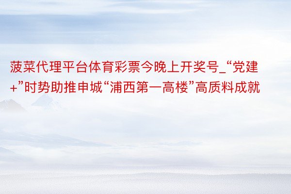 菠菜代理平台体育彩票今晚上开奖号_“党建+”时势助推申城“浦西第一高楼”高质料成就