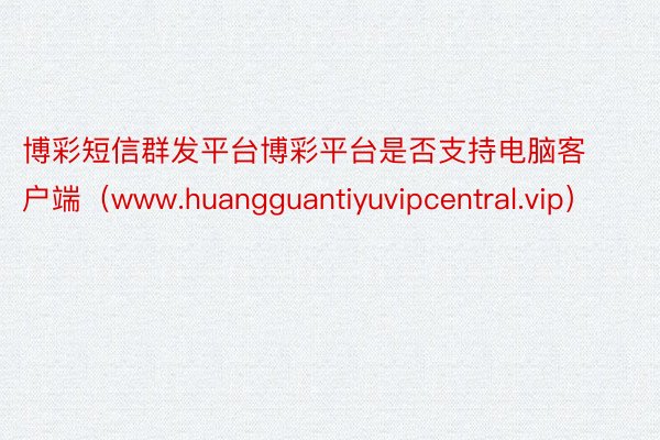 博彩短信群发平台博彩平台是否支持电脑客户端（www.huangguantiyuvipcentral.vip）