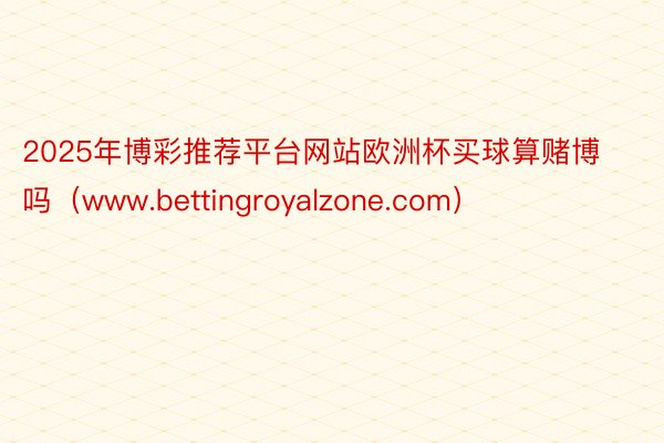 2025年博彩推荐平台网站欧洲杯买球算赌博吗（www.bettingroyalzone.com）