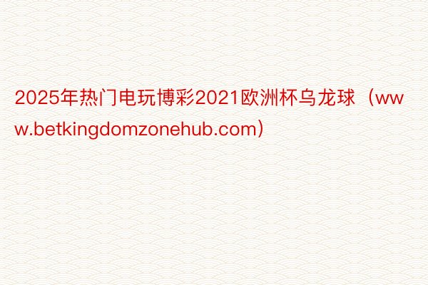 2025年热门电玩博彩2021欧洲杯乌龙球（www.betkingdomzonehub.com）