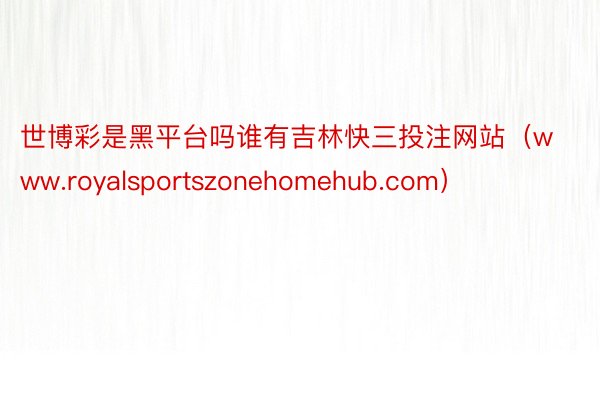 世博彩是黑平台吗谁有吉林快三投注网站（www.royalsportszonehomehub.com）