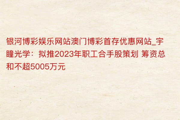 银河博彩娱乐网站澳门博彩首存优惠网站_宇瞳光学：拟推2023年职工合手股策划 筹资总和不超5005万元