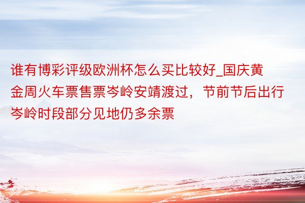 谁有博彩评级欧洲杯怎么买比较好_国庆黄金周火车票售票岑岭安靖渡过，节前节后出行岑岭时段部分见地仍多余票