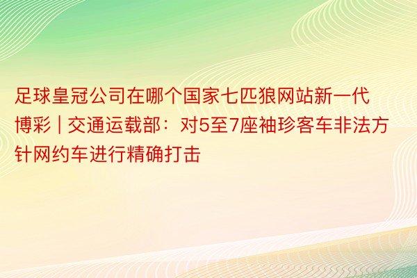 足球皇冠公司在哪个国家七匹狼网站新一代博彩 | 交通运载部：对5至7座袖珍客车非法方针网约车进行精确打击