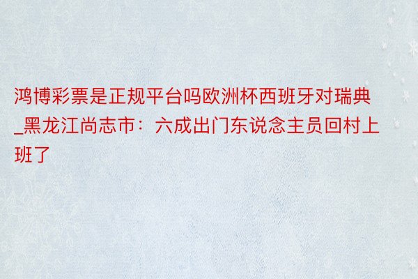 鸿博彩票是正规平台吗欧洲杯西班牙对瑞典_黑龙江尚志市：六成出门东说念主员回村上班了